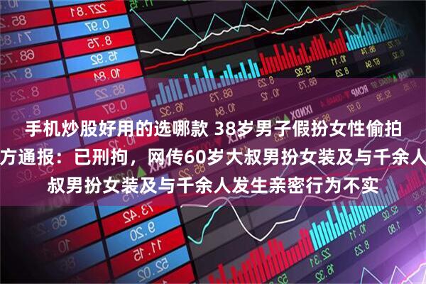 手机炒股好用的选哪款 38岁男子假扮女性偷拍视频传播，南京警方通报：已刑拘，网传60岁大叔男扮女装及与千余人发生亲密行为不实