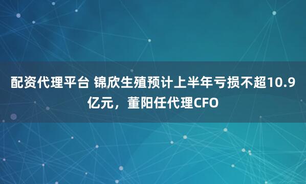 配资代理平台 锦欣生殖预计上半年亏损不超10.9亿元，董阳任代理CFO