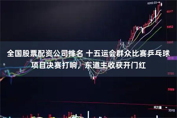 全国股票配资公司排名 十五运会群众比赛乒乓球项目决赛打响，东道主收获开门红
