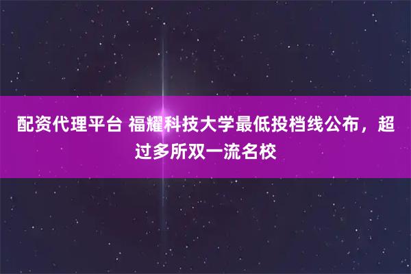 配资代理平台 福耀科技大学最低投档线公布，超过多所双一流名校