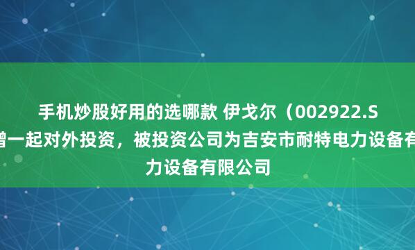 手机炒股好用的选哪款 伊戈尔（002922.SZ）新增一起对外投资，被投资公司为吉安市耐特电力设备有限公司