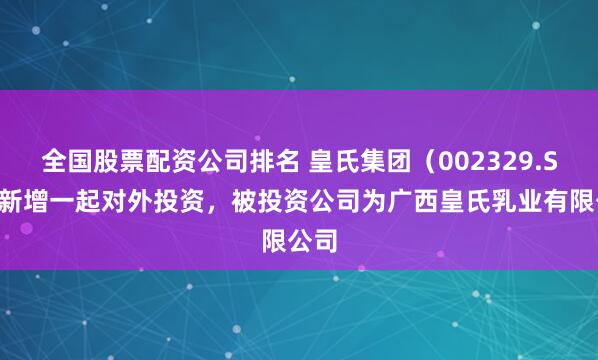 全国股票配资公司排名 皇氏集团（002329.SZ）新增一起对外投资，被投资公司为广西皇氏乳业有限公司