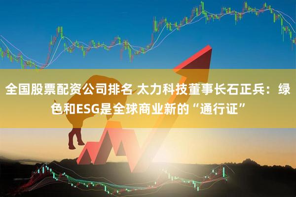 全国股票配资公司排名 太力科技董事长石正兵：绿色和ESG是全球商业新的“通行证”