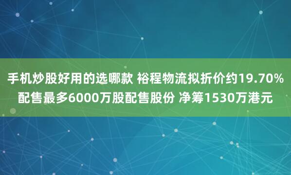 手机炒股好用的选哪款 裕程物流拟折价约19.70%配售最多6000万股配售股份 净筹1530万港元
