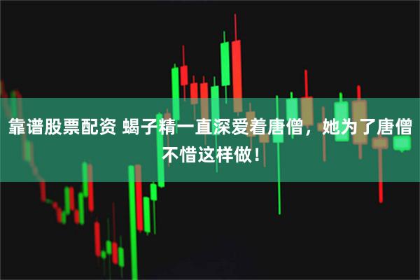 靠谱股票配资 蝎子精一直深爱着唐僧，她为了唐僧不惜这样做！